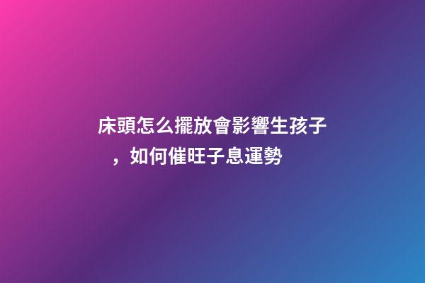 床頭怎么擺放會影響生孩子，如何催旺子息運勢